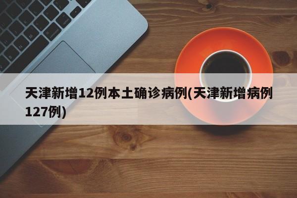 天津新增12例本土确诊病例(天津新增病例127例)