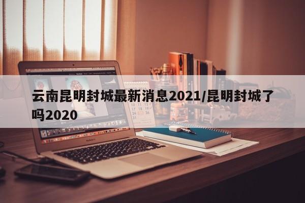 云南昆明封城最新消息2021/昆明封城了吗2020