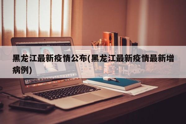 黑龙江最新疫情公布(黑龙江最新疫情最新增病例)