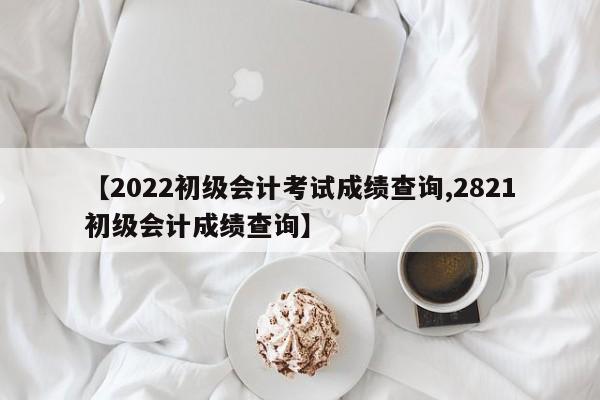 【2022初级会计考试成绩查询,2821初级会计成绩查询】