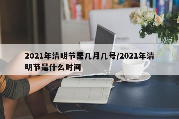 2021年清明节是几月几号/2021年清明节是什么时间