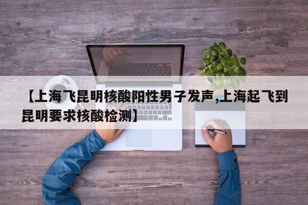 【上海飞昆明核酸阳性男子发声,上海起飞到昆明要求核酸检测】