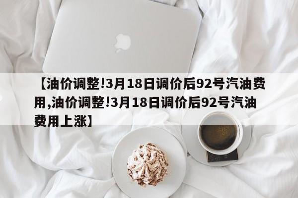 【油价调整!3月18日调价后92号汽油费用,油价调整!3月18日调价后92号汽油费用上涨】