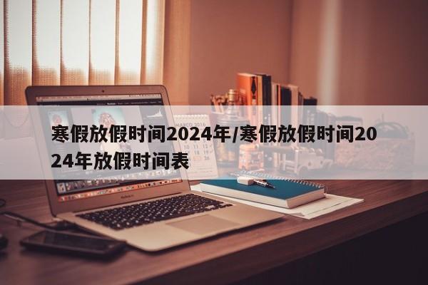寒假放假时间2024年/寒假放假时间2024年放假时间表