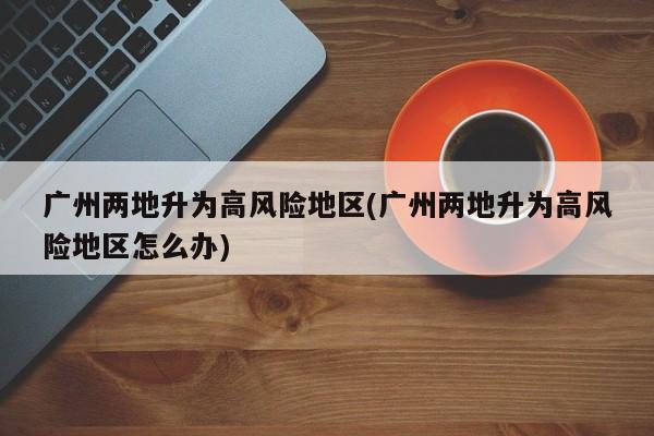 广州两地升为高风险地区(广州两地升为高风险地区怎么办)