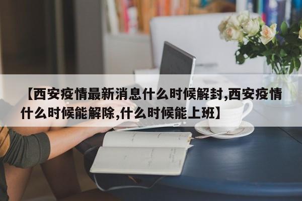 【西安疫情最新消息什么时候解封,西安疫情什么时候能解除,什么时候能上班】