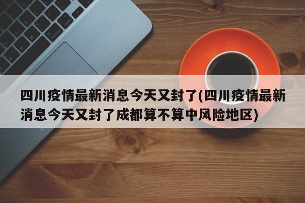 四川疫情最新消息今天又封了(四川疫情最新消息今天又封了成都算不算中风险地区)