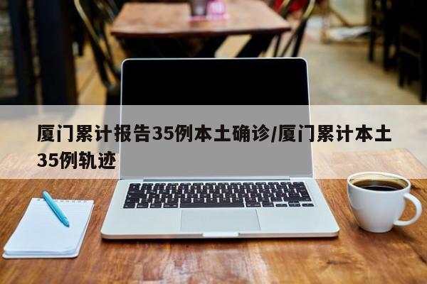 厦门累计报告35例本土确诊/厦门累计本土35例轨迹