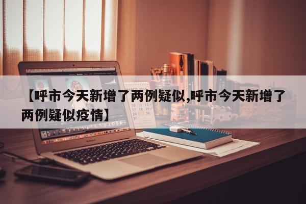【呼市今天新增了两例疑似,呼市今天新增了两例疑似疫情】