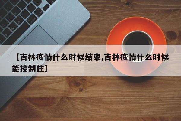【吉林疫情什么时候结束,吉林疫情什么时候能控制住】