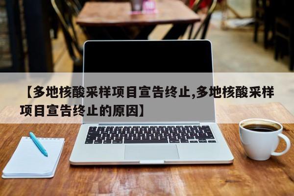 【多地核酸采样项目宣告终止,多地核酸采样项目宣告终止的原因】