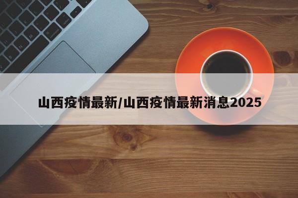 山西疫情最新/山西疫情最新消息2025