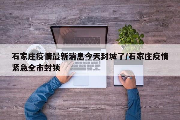 石家庄疫情最新消息今天封城了/石家庄疫情紧急全市封锁