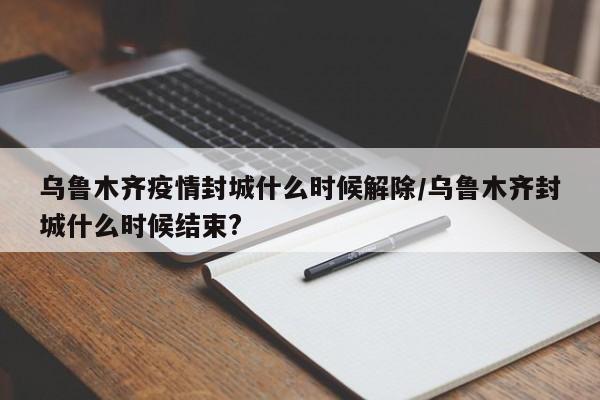 乌鲁木齐疫情封城什么时候解除/乌鲁木齐封城什么时候结束?