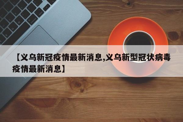 【义乌新冠疫情最新消息,义乌新型冠状病毒疫情最新消息】