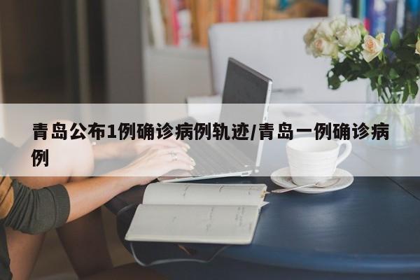 青岛公布1例确诊病例轨迹/青岛一例确诊病例