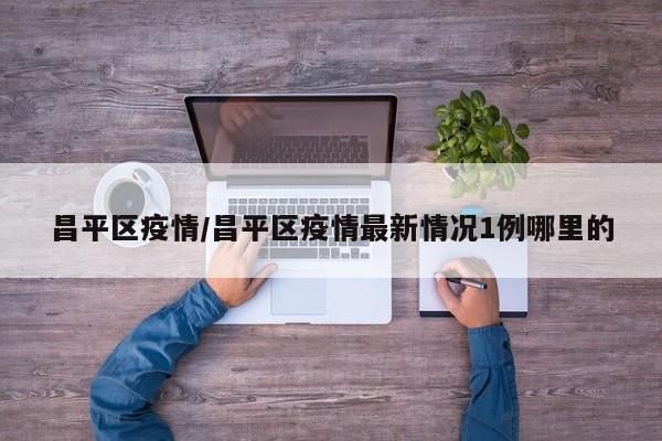 昌平区疫情/昌平区疫情最新情况1例哪里的