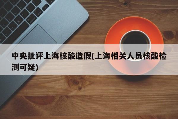 中央批评上海核酸造假(上海相关人员核酸检测可疑)