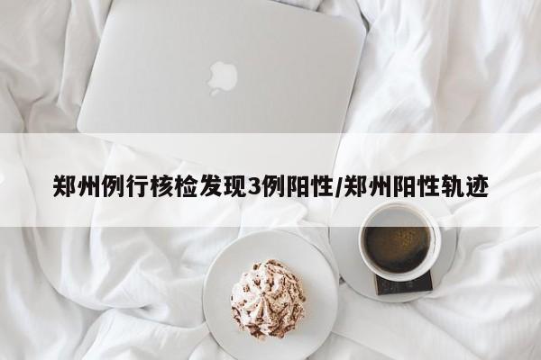 郑州例行核检发现3例阳性/郑州阳性轨迹