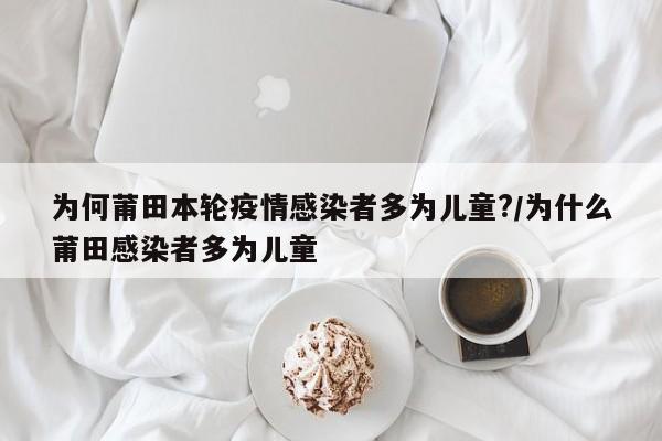 为何莆田本轮疫情感染者多为儿童?/为什么莆田感染者多为儿童