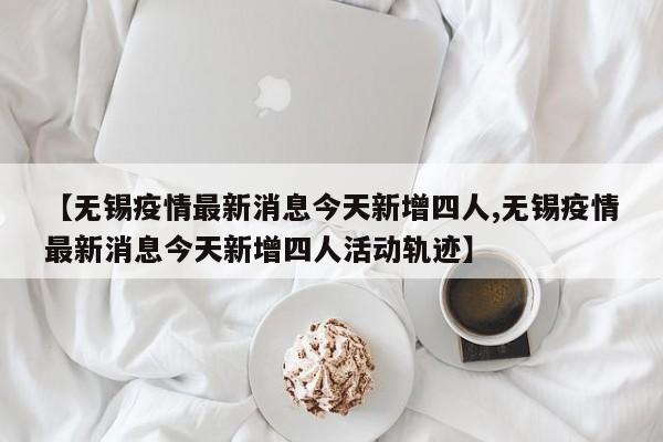 【无锡疫情最新消息今天新增四人,无锡疫情最新消息今天新增四人活动轨迹】