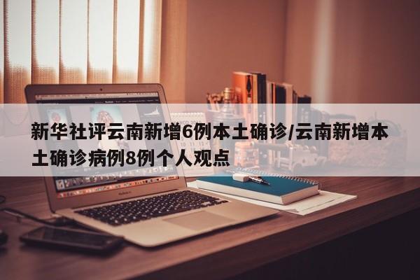 新华社评云南新增6例本土确诊/云南新增本土确诊病例8例个人观点