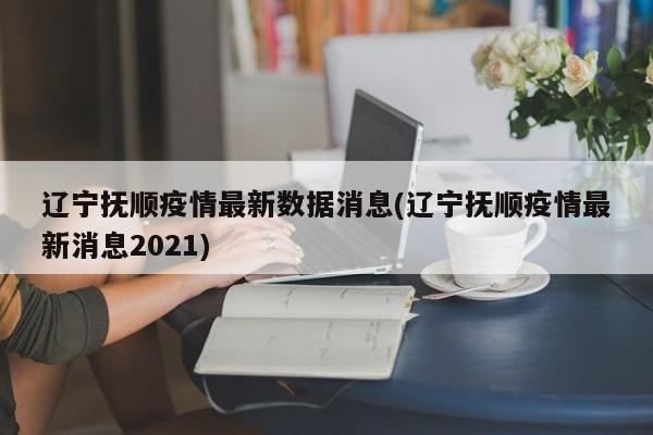 辽宁抚顺疫情最新数据消息(辽宁抚顺疫情最新消息2021)