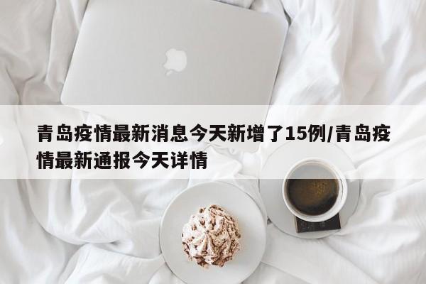 青岛疫情最新消息今天新增了15例/青岛疫情最新通报今天详情