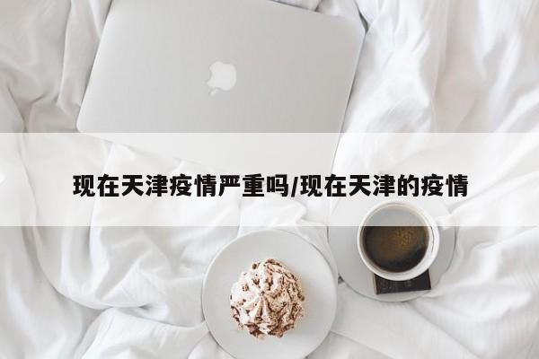 现在天津疫情严重吗/现在天津的疫情