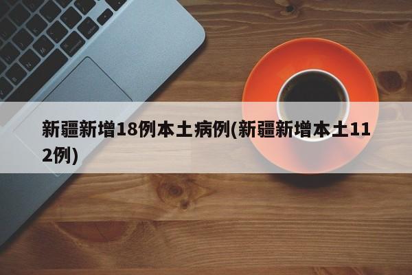 新疆新增18例本土病例(新疆新增本土112例)