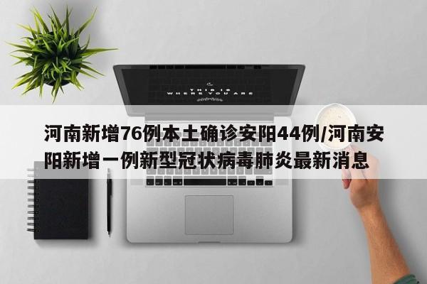 河南新增76例本土确诊安阳44例/河南安阳新增一例新型冠状病毒肺炎最新消息