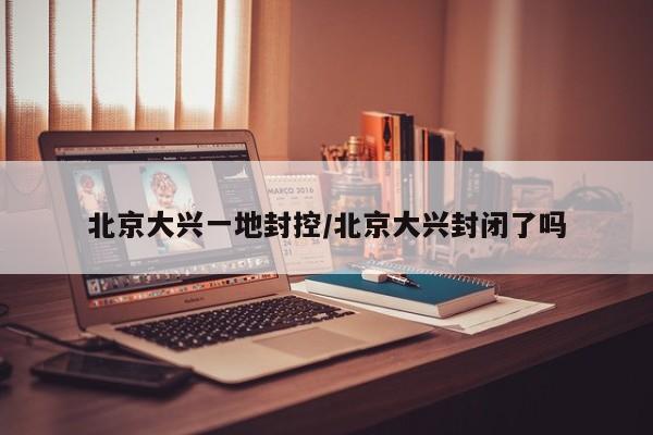 北京大兴一地封控/北京大兴封闭了吗