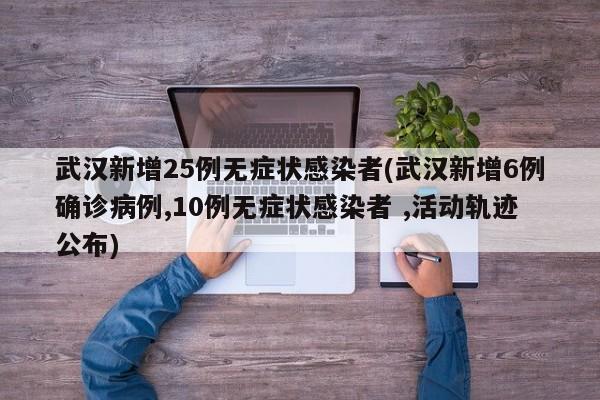 武汉新增25例无症状感染者(武汉新增6例确诊病例,10例无症状感染者 ,活动轨迹公布)