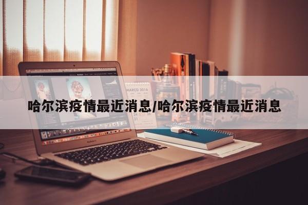 哈尔滨疫情最近消息/哈尔滨疫情最近消息