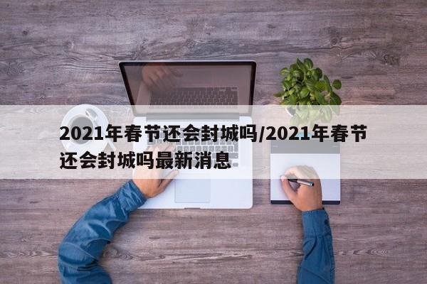 2021年春节还会封城吗/2021年春节还会封城吗最新消息