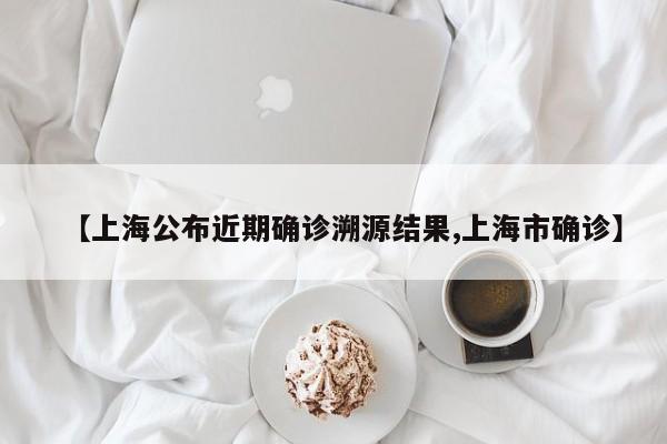 【上海公布近期确诊溯源结果,上海市确诊】
