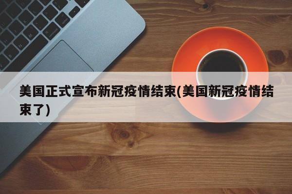 美国正式宣布新冠疫情结束(美国新冠疫情结束了)