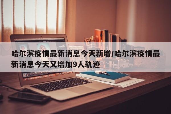 哈尔滨疫情最新消息今天新增/哈尔滨疫情最新消息今天又增加9人轨迹