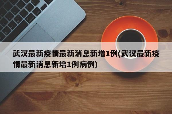 武汉最新疫情最新消息新增1例(武汉最新疫情最新消息新增1例病例)