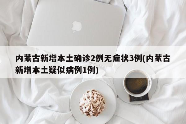 内蒙古新增本土确诊2例无症状3例(内蒙古新增本土疑似病例1例)