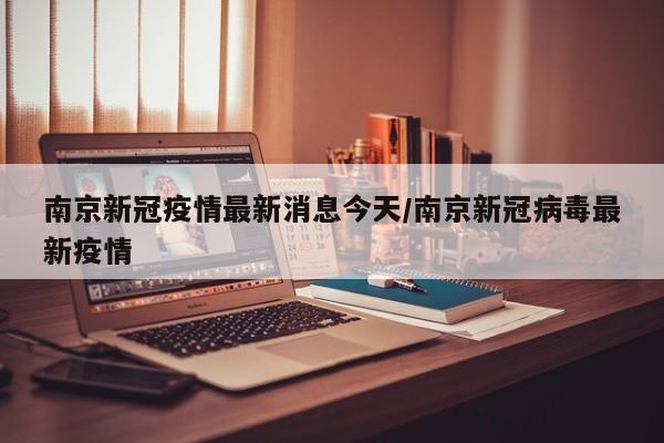 南京新冠疫情最新消息今天/南京新冠病毒最新疫情