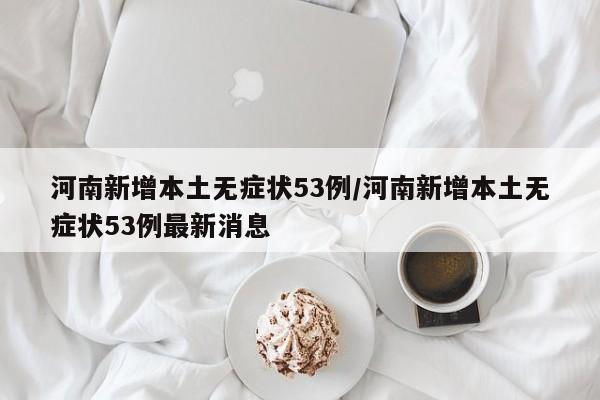 河南新增本土无症状53例/河南新增本土无症状53例最新消息