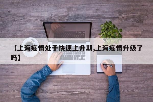 【上海疫情处于快速上升期,上海疫情升级了吗】