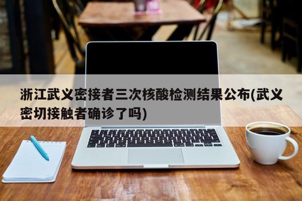浙江武义密接者三次核酸检测结果公布(武义密切接触者确诊了吗)