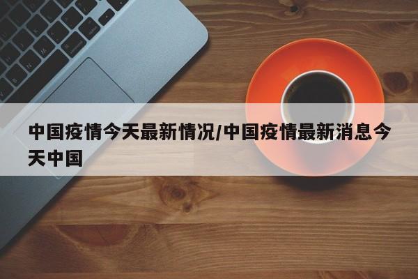 中国疫情今天最新情况/中国疫情最新消息今天中国