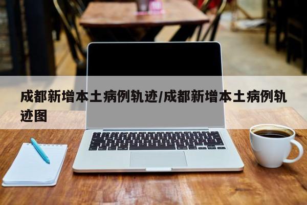 成都新增本土病例轨迹/成都新增本土病例轨迹图