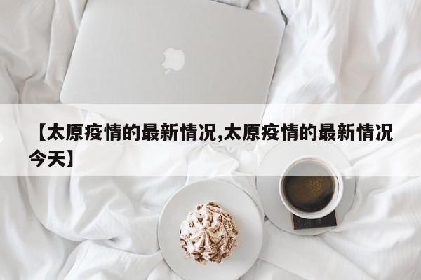 【太原疫情的最新情况,太原疫情的最新情况今天】