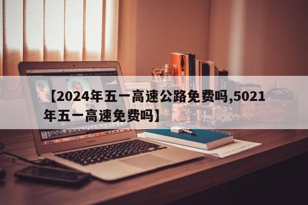 【2024年五一高速公路免费吗,5021年五一高速免费吗】