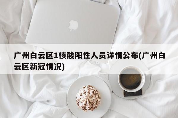 广州白云区1核酸阳性人员详情公布(广州白云区新冠情况)