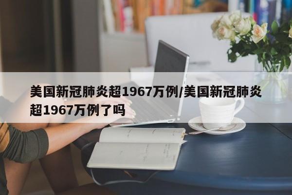 美国新冠肺炎超1967万例/美国新冠肺炎超1967万例了吗